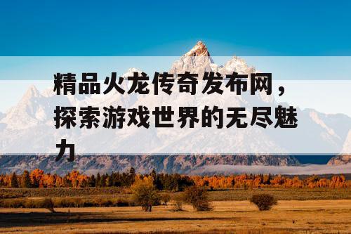 精品火龙传奇发布网，探索游戏世界的无尽魅力