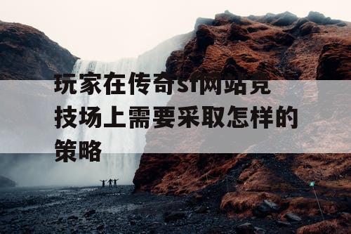 玩家在传奇sf网站竞技场上需要采取怎样的策略